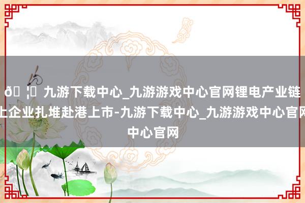 🦄九游下载中心_九游游戏中心官网锂电产业链上企业扎堆赴港上市-九游下载中心_九游游戏中心官网