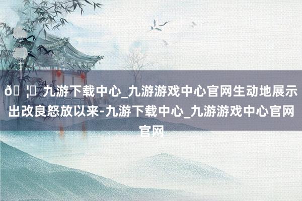 🦄九游下载中心_九游游戏中心官网生动地展示出改良怒放以来-九游下载中心_九游游戏中心官网