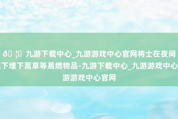 🦄九游下载中心_九游游戏中心官网将士在夜间在城下埋下蒿草等易燃物品-九游下载中心_九游游戏中心官网