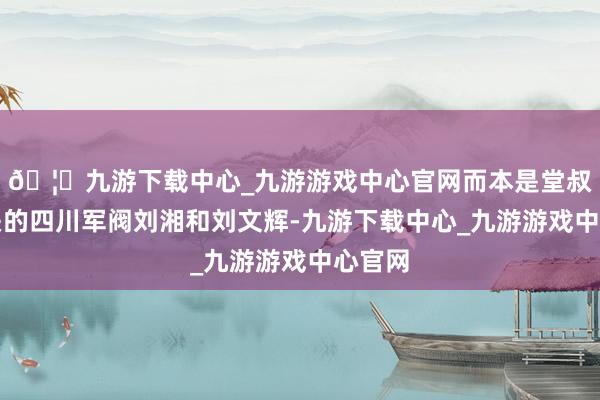🦄九游下载中心_九游游戏中心官网而本是堂叔侄相关的四川军阀刘湘和刘文辉-九游下载中心_九游游戏中心官网