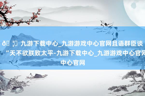 🦄九游下载中心_九游游戏中心官网且语群臣谈：“天不欲朕致太平-九游下载中心_九游游戏中心官网
