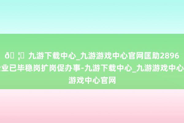 🦄九游下载中心_九游游戏中心官网匡助2896家企业已毕稳岗扩岗促办事-九游下载中心_九游游戏中心官网