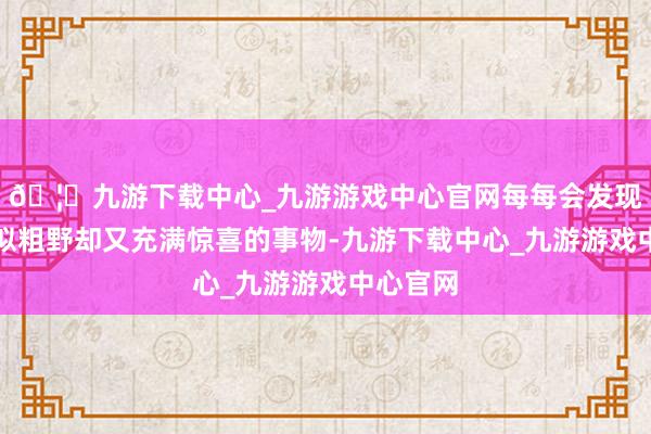 🦄九游下载中心_九游游戏中心官网每每会发现一些看似粗野却又充满惊喜的事物-九游下载中心_九游游戏中心官网