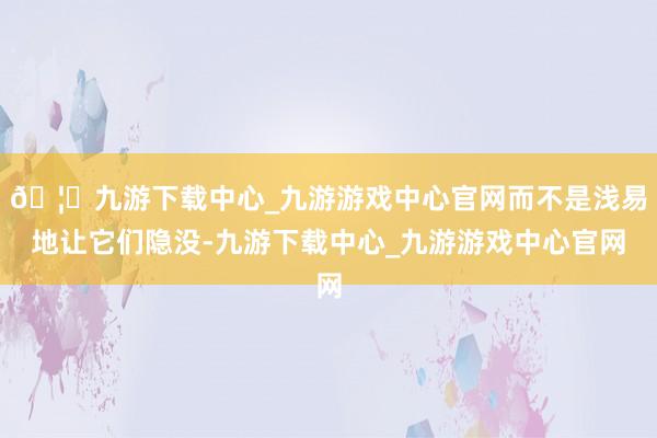 🦄九游下载中心_九游游戏中心官网而不是浅易地让它们隐没-九游下载中心_九游游戏中心官网